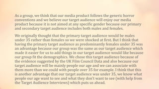 As a group, we think that our media product follows the generic horror
conventions and we believe our target audience will enjoy our media
product because it is not aimed at any specific gender because our primary
and secondary target audience includes both males and females.
We originally thought that the primary target audience would be males
under 35 rather than females so we were shocked at first. But I think that
having the primary target audience as predominantly females under 35 was
an advantage because our group was the same as our target audience which
made it easier for us to add things in our target audience would like because
our group fit the demographics. We chose this target audience because of
the evidence suggested by the UK Film Council Data and also because our
target audience will be mainly people our age and we can associate with
them more than we could with people over 35 for example. I think that this
is another advantage that our target audience was under 35, we know what
people our age want to see and what they don't want to see (with help from
the Target Audience Interviews) which puts us ahead.
 