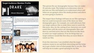 This person fits our demographic because they are under
35 and also male. This helped us to determine what to
put into our film and helped us to understand where and
when we are going to show this media product and where
we were going to market it.
The impact these findings will have on our film opening is
that we could incorporate some of the ideas our ideal
demographic gave. For example, we could add music that
our target audience like to make them want to watch the
film more. Also, for the casting of our characters we could
watch films with the actors our demographic likes and
then try and find actors that are like them/act like them
to entice our target audience. If we do things that our
target audience would like then they are more likely to
watch our film.
From this interview, I can establish what the target
audience wants to see and finds interesting and this helps
me to get a better view of what people like to see/do. This
will help me to make a good opening for my film.
 