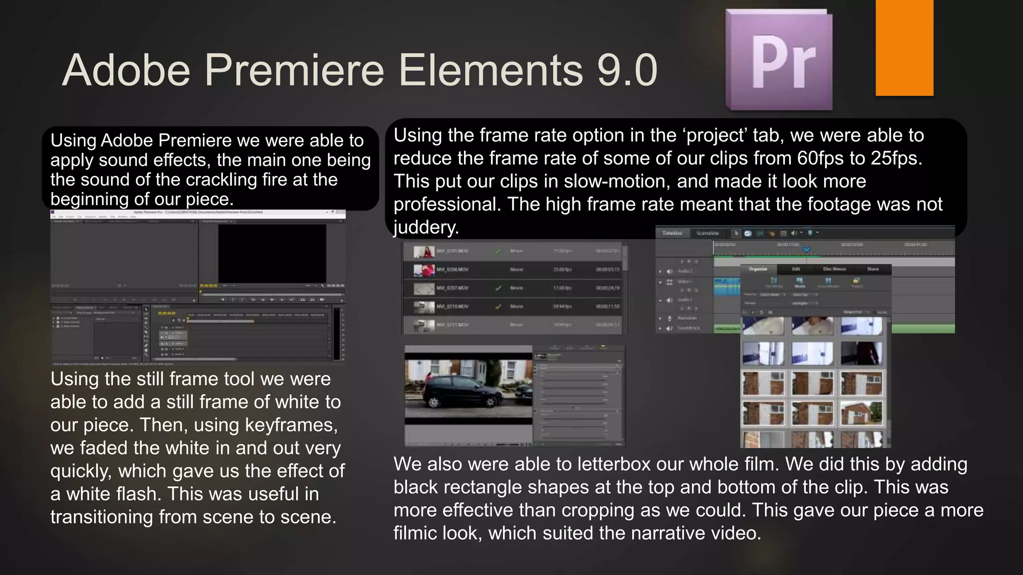 Adobe Premiere Elements 9.0
Using Adobe Premiere we were able to
apply sound effects, the main one being
the sound of the crackling fire at the
beginning of our piece.
We also were able to letterbox our whole film. We did this by adding
black rectangle shapes at the top and bottom of the clip. This was
more effective than cropping as we could. This gave our piece a more
filmic look, which suited the narrative video.
Using the frame rate option in the ‘project’ tab, we were able to
reduce the frame rate of some of our clips from 60fps to 25fps.
This put our clips in slow-motion, and made it look more
professional. The high frame rate meant that the footage was not
juddery.
Using the still frame tool we were
able to add a still frame of white to
our piece. Then, using keyframes,
we faded the white in and out very
quickly, which gave us the effect of
a white flash. This was useful in
transitioning from scene to scene.
 