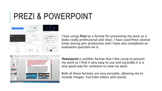 PREZI & POWERPOINT
I love using Prezi as a format for presenting my work as it
looks really professional and clear. I have used Prezi several
times during pre-production and I have also completed an
evaluation question on it.
Powerpoint is another format that I like using to present
my work as I find it very easy to use and secondly it is a
very good way for someone to view my work.
Both of these formats are very versatile, allowing me to
include images, YouTube videos and sound.
 