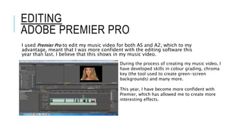 EDITING
ADOBE PREMIER PRO
I used Premier Pro to edit my music video for both AS and A2, which to my
advantage, meant that I was more confident with the editing software this
year than last. I believe that this shows in my music video.
During the process of creating my music video, I
have developed skills in colour grading, chroma
key (the tool used to create green-screen
backgrounds) and many more.
This year, I have become more confident with
Premier, which has allowed me to create more
interesting effects.
 