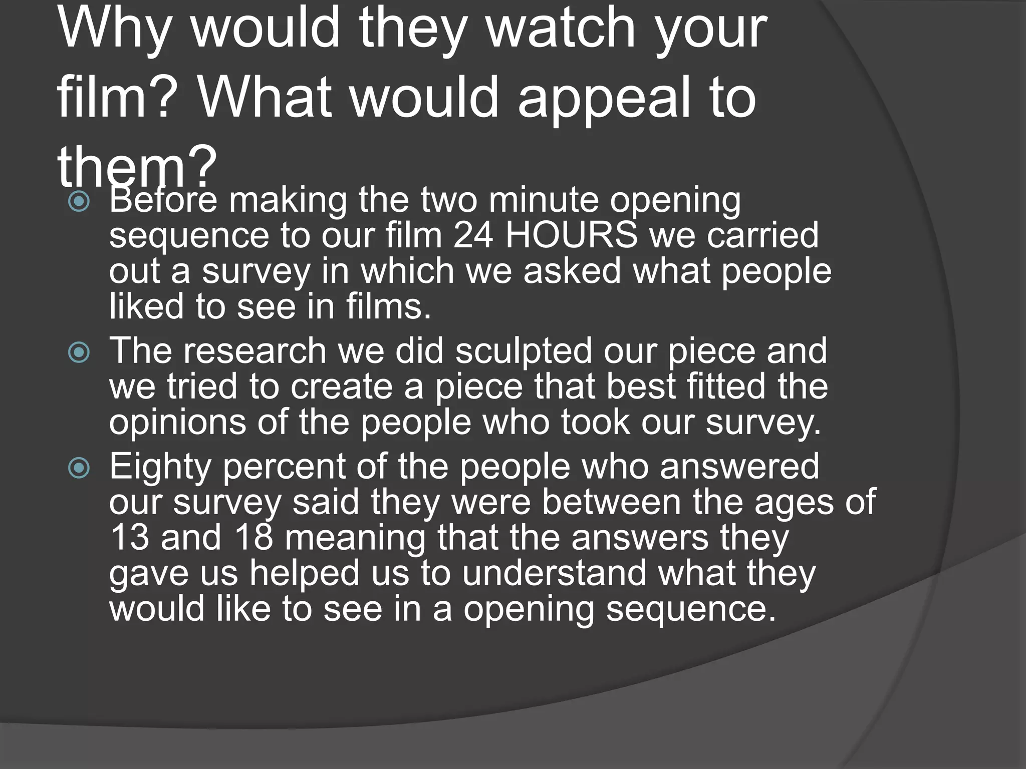 Why would they watch your
film? What would appeal to
them? Before making the two minute opening
sequence to our film 24 HOURS we carried
out a survey in which we asked what people
liked to see in films.
 The research we did sculpted our piece and
we tried to create a piece that best fitted the
opinions of the people who took our survey.
 Eighty percent of the people who answered
our survey said they were between the ages of
13 and 18 meaning that the answers they
gave us helped us to understand what they
would like to see in a opening sequence.
 