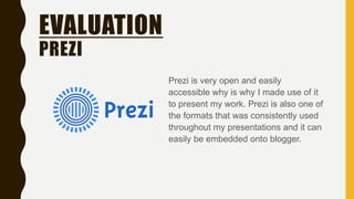 EVALUATION
PREZI
Prezi is very open and easily
accessible why is why I made use of it
to present my work. Prezi is also one of
the formats that was consistently used
throughout my presentations and it can
easily be embedded onto blogger.
 