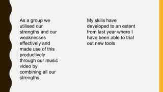 As a group we
utilised our
strengths and our
weaknesses
effectively and
made use of this
productively
through our music
video by
combining all our
strengths.
My skills have
developed to an extent
from last year where I
have been able to trial
out new tools
 