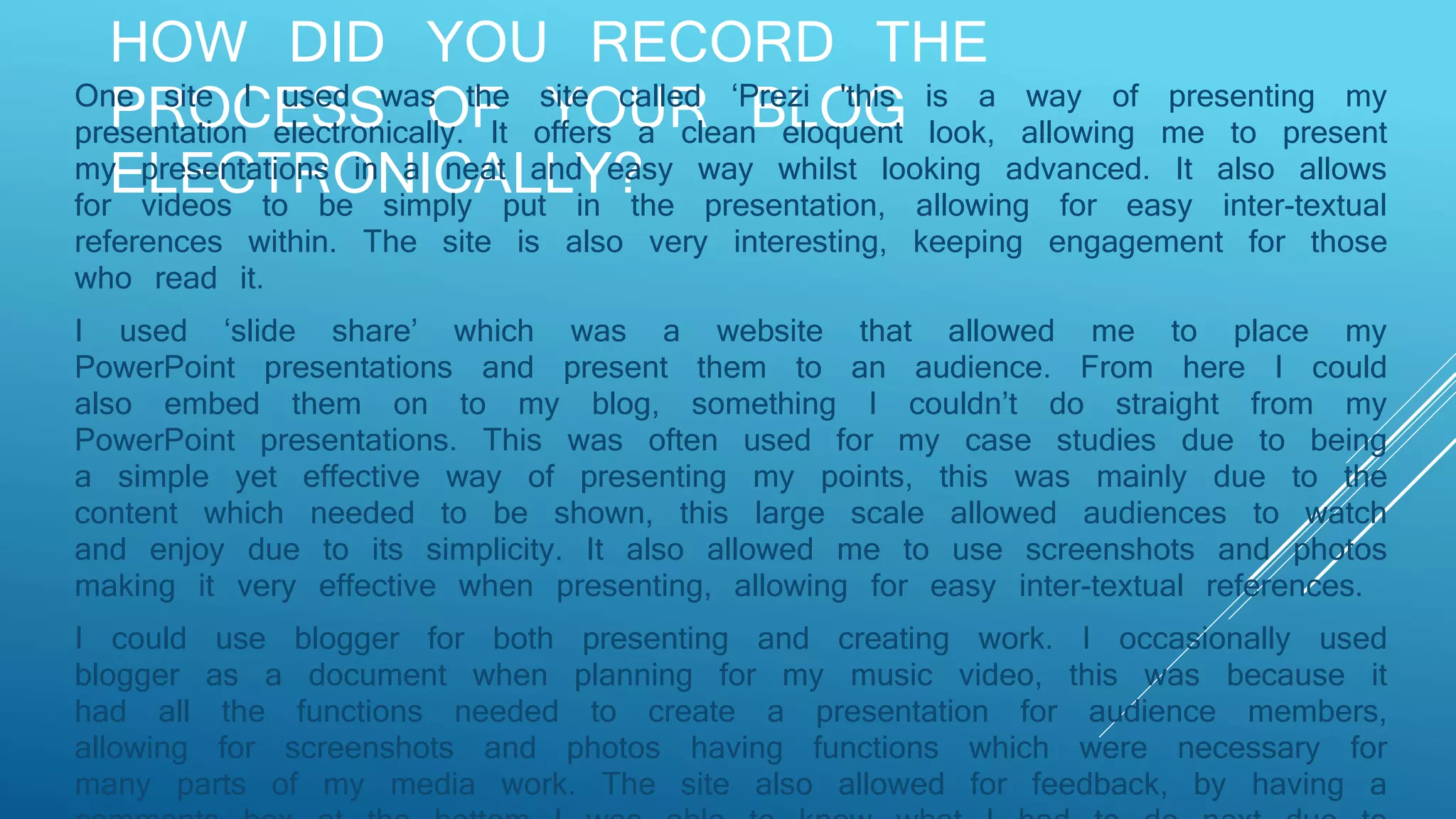 HOW DID YOU RECORD THE
PROCESS OF YOUR BLOG
ELECTRONICALLY?
One site I used was the site called ‘Prezi 'this is a way of presenting my
presentation electronically. It offers a clean eloquent look, allowing me to present
my presentations in a neat and easy way whilst looking advanced. It also allows
for videos to be simply put in the presentation, allowing for easy inter-textual
references within. The site is also very interesting, keeping engagement for those
who read it.
I used ‘slide share’ which was a website that allowed me to place my
PowerPoint presentations and present them to an audience. From here I could
also embed them on to my blog, something I couldn’t do straight from my
PowerPoint presentations. This was often used for my case studies due to being
a simple yet effective way of presenting my points, this was mainly due to the
content which needed to be shown, this large scale allowed audiences to watch
and enjoy due to its simplicity. It also allowed me to use screenshots and photos
making it very effective when presenting, allowing for easy inter-textual references.
I could use blogger for both presenting and creating work. I occasionally used
blogger as a document when planning for my music video, this was because it
had all the functions needed to create a presentation for audience members,
allowing for screenshots and photos having functions which were necessary for
many parts of my media work. The site also allowed for feedback, by having a
 