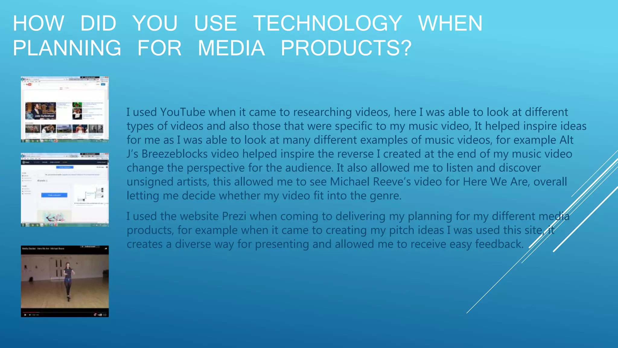 HOW DID YOU USE TECHNOLOGY WHEN
PLANNING FOR MEDIA PRODUCTS?
I used YouTube when it came to researching videos, here I was able to look at different
types of videos and also those that were specific to my music video, It helped inspire ideas
for me as I was able to look at many different examples of music videos, for example Alt
J’s Breezeblocks video helped inspire the reverse I created at the end of my music video
change the perspective for the audience. It also allowed me to listen and discover
unsigned artists, this allowed me to see Michael Reeve’s video for Here We Are, overall
letting me decide whether my video fit into the genre.
I used the website Prezi when coming to delivering my planning for my different media
products, for example when it came to creating my pitch ideas I was used this site, it
creates a diverse way for presenting and allowed me to receive easy feedback.
 