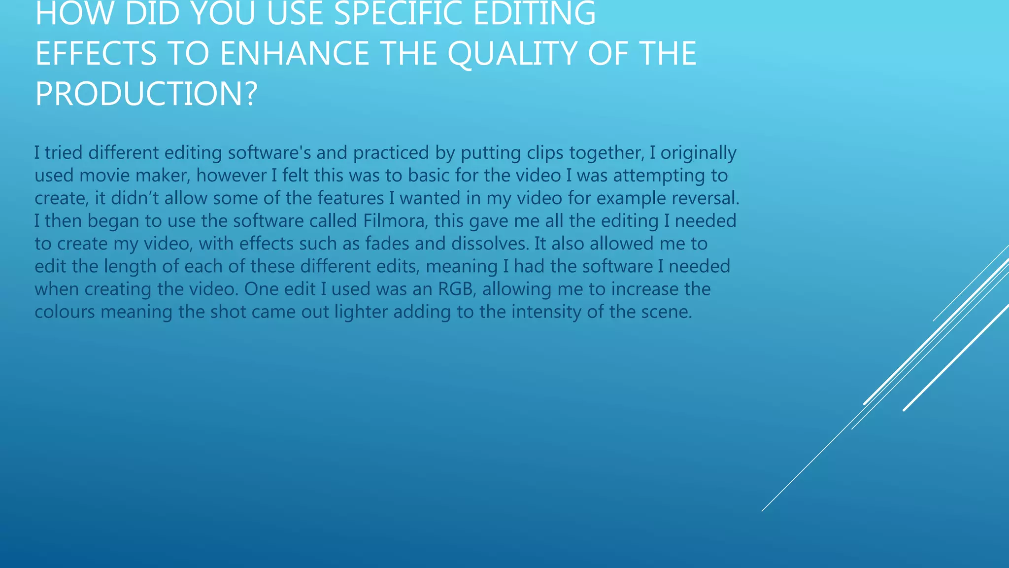 HOW DID YOU USE SPECIFIC EDITING
EFFECTS TO ENHANCE THE QUALITY OF THE
PRODUCTION?
I tried different editing software's and practiced by putting clips together, I originally
used movie maker, however I felt this was to basic for the video I was attempting to
create, it didn’t allow some of the features I wanted in my video for example reversal.
I then began to use the software called Filmora, this gave me all the editing I needed
to create my video, with effects such as fades and dissolves. It also allowed me to
edit the length of each of these different edits, meaning I had the software I needed
when creating the video. One edit I used was an RGB, allowing me to increase the
colours meaning the shot came out lighter adding to the intensity of the scene.
 