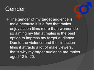 Gender
 The gender of my target audience is
male because it is a fact that males
enjoy action films more than women do
so aiming my film at males is the best
option to impress my target audience.
Due to the violence and thrill in action
films it attracts a lot of male viewers,
that’s why my target audience are males
aged 12 to 20.
 