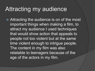 Attracting my audience
 Attracting the audience is on of the most
important things when making a film, to
attract my audience I used techniques
that would show action that appeals to
people not too violent but at the same
time violent enough to intrigue people.
The content in my film was also
relatable to teenagers because of the
age of the actors in my film.
 