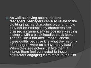  As well as having actors that are
teenagers, teenagers can also relate to the
clothing that my characters wear and how
they act for example my characters are
dressed as generically as possible keeping
it simple with a black hoodie, black jeans
and for Dan a hat and jumper. I chose
these outfits because it is what the majority
of teenagers wear on a day to day basis.
When they see actors just like them it
makes them feel connected to those
characters engaging them more to the film.
 
