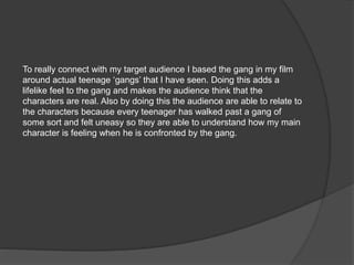 To really connect with my target audience I based the gang in my film
around actual teenage ‘gangs’ that I have seen. Doing this adds a
lifelike feel to the gang and makes the audience think that the
characters are real. Also by doing this the audience are able to relate to
the characters because every teenager has walked past a gang of
some sort and felt uneasy so they are able to understand how my main
character is feeling when he is confronted by the gang.
 