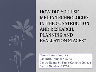 Name: Natalie Warren
Candidate Number: 6763
Centre Name: St. Paul’s Catholic College
Centre Number: 64770
HOW DID YOU USE
MEDIA TECHNOLOGIES
IN THE CONSTRUCTION
AND RESEARCH,
PLANNING AND
EVALUATION STAGES?
 