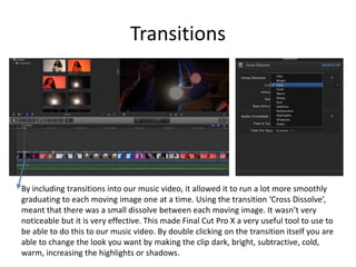 Transitions
By including transitions into our music video, it allowed it to run a lot more smoothly
graduating to each moving image one at a time. Using the transition ‘Cross Dissolve’,
meant that there was a small dissolve between each moving image. It wasn’t very
noticeable but it is very effective. This made Final Cut Pro X a very useful tool to use to
be able to do this to our music video. By double clicking on the transition itself you are
able to change the look you want by making the clip dark, bright, subtractive, cold,
warm, increasing the highlights or shadows.
 