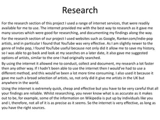 Research
For the research section of this project I used a range of internet services, that were readily
available for me to use. The internet provided me with the best way to research as it gave me
many sources which were good for researching, and documenting my findings along the way.
For the research section of our project I used websites such as Google, Ranker.com/indie-pop
artists, and in particular I found that YouTube was very effective. As I am slightly newer to the
genre of Indie pop, I found YouTube useful because not only did it allow me to save my history,
so I was able to go back and look at my searches on a later date, it also gave me suggested
options of artists, similar to the one I had originally searched.
By using the internet it allowed me to conduct, collect and document, my research a lot faster
then any other way. If I hadn’t been able to use the internet then I would’ve had to use a
different method, and this would’ve been a lot more time consuming. I also used it because it
gave me such a broad selection of artists, so, not only did it give me artists in the UK but
anywhere in the world.
Using the internet is extremely quick, cheap and effective but you have to be very careful that all
your findings are reliable. Whilst researching, you never know what is as accurate as it makes
out to be, for example, some of the information on Wikipedia is put up by individuals like you
and I, therefore, not all of it is as precise as it seems. So the internet is very effective, as long as
you have the right sources.
 