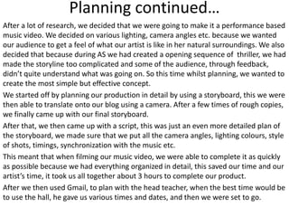 Planning continued…
After a lot of research, we decided that we were going to make it a performance based
music video. We decided on various lighting, camera angles etc. because we wanted
our audience to get a feel of what our artist is like in her natural surroundings. We also
decided that because during AS we had created a opening sequence of thriller, we had
made the storyline too complicated and some of the audience, through feedback,
didn’t quite understand what was going on. So this time whilst planning, we wanted to
create the most simple but effective concept.
We started off by planning our production in detail by using a storyboard, this we were
then able to translate onto our blog using a camera. After a few times of rough copies,
we finally came up with our final storyboard.
After that, we then came up with a script, this was just an even more detailed plan of
the storyboard, we made sure that we put all the camera angles, lighting colours, style
of shots, timings, synchronization with the music etc.
This meant that when filming our music video, we were able to complete it as quickly
as possible because we had everything organized in detail, this saved our time and our
artist’s time, it took us all together about 3 hours to complete our product.
After we then used Gmail, to plan with the head teacher, when the best time would be
to use the hall, he gave us various times and dates, and then we were set to go.
 