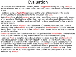 Evaluation
For the evaluation of our media product, I used an Apple Mac laptop. By using a Mac, it
meant that I was able to take screen shots a lot easier then if I was to use a different laptop
or a PC.
I had been using an Apple Mac computer for the whole of the creation of the media
product, so I found it easy to complete the evaluation on a Mac.
As the Mac’s have a built in camera it meant that I was able to create a visual audio for one
of my questions. If I didn’t have a Mac, then I may have slightly struggled because I don’t
have a camera, so I would’ve faced some difficulty in doing so as I would’ve had to ask to
borrow a friends.
I also used my phone, IPhone 6, to complete one of the evaluation questions. I made a
voice recording and emailed it to myself, I then made a Sound cloud account and uploaded
it onto there. Using the share and then embed button I shared it onto my blog, completing
one of the questions.
Slideshare was also very useful as I was able to upload various PowerPoint's and then share
them, and post them on my blog and share them with my member in our group.
I also used Prezi, to complete a question, it allows you to do more than one PowerPoint.
This is because I can upload and watch videos from it and I used different paths on the
presentation to control what the screen shows. I am also signed up to an account where I
can upload all my presentations to one place. Having Prezi online allows me to have an
embed code on every presentation I create which makes it quicker and easier to upload.
This is different from PowerPoint as I would have to upload it to Slideshare first. Online
access also allows me to create my presentations quicker and select photo’s from other
websites, e.g. Google.
 