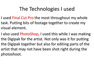 The Technologies I used
I used Final Cut Pro the most throughout my whole
task. Putting bits of footage together to create my
visual element.
I also used PhotoShop, I used this while I was making
the Digipak for the artist. Not only was it for putting
the Digipak together but also for editing parts of the
artist that may not have been shot right during the
photoshoot.
 
