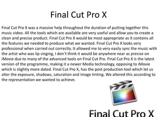 Final Cut Pro X
Final Cut Pro X was a massive help throughout the duration of putting together this
music video. All the tools which are available are very useful and allow you to create a
clean and precise product. Final Cut Pro X would be most appropriate as it contains all
the features we needed to produce what we wanted. Final Cut Pro X looks very
professional when carried out correctly. It allowed me to very easily sync the music with
the artist who was lip singing, I don’t think it would be anywhere near as precise on
iMovie due to many of the advanced tools on Final Cut Pro. Final Cut Pro X is the latest
version of the programme, making it a newer Media technology, opposing to iMovie
which is slightly more dated. Final Cut Pro X, has the post production tool which let us
alter the exposure, shadows, saturation and image tinting. We altered this according to
the representation we wanted to achieve.
 