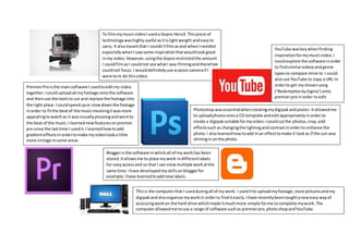 To filmmymusicvideoIuseda Gopro Hero3. Thispiece of
technologywashighlyuseful asitislightweight andeasyto
carry. It alsomeantthat I couldn’tfilmasand whenIneeded
especiallywhenIsawsome inspirationthatwouldlookgood
inmy video.However,usingthe Goprorestrictedthe amount
I couldfilmasI couldnot see whatI was filmingandtherefore
couldnot focus.I woulddefinitelyuse acanon cameraif I
were tore do thisvideo.
PremierProisthe mainsoftware I usedtoeditmy video
together.Icoulduploadall myfootage ontothe software
and thenuse the toolsto cut and replace the footage into
the right place.Icouldspeedupor slowdownthe footage
inorder to fitthe beatof the musicmeaningitwasmore
appealingtowatchas it wasvisuallypleasingandwentto
the beat of the music.I learnednewfeaturesonpremier
pro since the lasttime I usedit.I learnedhowtoadd
gradienteffectsinordertomake myvideolooka little
more vintage insome areas.
Bloggeristhe software inwhichall of my workhas been
stored.Itallowsme to place mywork indifferentlabels
for easyaccessand so that I can viewmultiple workatthe
same time.Ihave developedmyskillsonbloggerfor
example,Ihave learnedtoaddnewlabels.
YouTube waskeywhenfinding
inspirationformymusicvideo.I
couldexplore the software inorder
to findsimilarvideosandgenre
typesto compare mine to.I could
alsouse YouTube to copy a URL in
orderto get mychosensong
(‘RedemptionbySigma’) onto
premierproinorder toedit.
Thisis the computerthat I usedduringall of my work. I useditto uploadmyfootage,store picturesandmy
digipakandalsoorganise myworkin orderto finditeasily.Ihave recentlybeentaughtaneweasywayof
accessingworkon the hard drive whichmade itmuchmore simple forme tocomplete mywork.The
computerallowedme touse a range of software suchas premierpro,photoshopandYouTube.
Photoshopwasessentialwhencreatingmydigipakandposter.Itallowedme
to uploadphotosontoa CD template andeditappropriatelyinorderto
create a digipaksuitable formyvideo.Icouldcutthe photos,crop,add
effectssuchas changingthe lightingandcontrastinorderto enhance the
photo.I alsolearnedhowtoadd inan effecttomake it lookas if the sun was
shininginonthe photo.
 