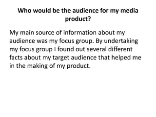 My main source of information about my
audience was my focus group. By undertaking
my focus group I found out several different
facts about my target audience that helped me
in the making of my product.
Who would be the audience for my media
product?
 
