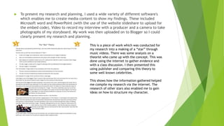  To present my research and planning, I used a wide variety of different software's
which enables me to create media content to show my findings. These included
Microsoft word and PowerPoint (with the use of the website slideshare to upload for
the embed code), Video to record my interview with a producer and a camera to take
photographs of my storyboard. My work was then uploaded on to Blogger so I could
clearly present my research and planning.
This is a piece of work which was conducted for
my research into a making of a “star” through
music videos. There was some analysis on a
theorist who came up with the concept. This was
done using the internet to gather evidence and
with a class discussion. I then presented this
using publisher and comparing this theory to
some well known celebrities.
This shows how the information gathered helped
me compile my research via the internet. The
research of other stars also enabled me to gain
ideas on how to structure my character.
 