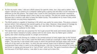 Filming
 To film my music video, I did use a DSLR camera for specific shots, but I also used a tablet. The
reason I did this as a camera on a computer tablet gives a grainy and old effect as the resolution is
different to the HD camera. The reason why I came to this conclusion was because I wanted to
give an effect of old footage which I feel is key to my creation. This did not causes any problems
because like a camera I was able to keep the tablet sturdy. This enabled me to move freely while
filming without carrying heavy equipment.
 The DSLR camera is capable of shooting in HD which was useful for some shots. This gives a clearer
picture which I felt enhanced the overall quality of my video. However, these pieces of footage do
take away the feeling of a 1980s music video, but I also feel that this change in quality may
attract more of an audience to the video.
 The tablet that I used was very practical for me to get around the small and remote places place
such as the forest instead of a bulky camera with its own stand. Also my Tablet gave a better
quality shot when shooting outside in a bright environment.
 The only problem with filming on a tablet is the limited amount of shot angles due to the limited
capacity of the stand. This is why I used the DSLR and a tripod so I could get a wider range of shot
angles. This was key in the school room scene in which the performer becomes angry and chucks
away all of the work on the desk. I re-shot this part several times from 6 different angles and
incorporated them when it came to the editing process. I did this to show the amount of stress the
performer is coping with because he is “out of time” with his life. The quick transitions show this
and because of the DSLR camera, I was able to use a close up to show this.
 