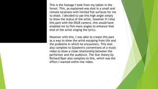 This is the footage I took from my tablet in the
forest. This, as explained was shot in a small and
remote locations with limited flat surfaces for me
to shoot. I decided to use this high angle simply
to show the status of the artist, however if I shot
this part with the DSLR camera, this would have
enabled me to film more angles to enhance that
shot of the artist singing the lyrics.
However with this, I was able to create this part
as a way to show the artist escaping from life and
the problems in which he encounters. This shot
also complies to Goodwin's conventions of a music
video to show a close relationship between the
performer and the audience. The Star theory by
Richard Dyer also complies to this, which was the
effect I wanted within the video.
 