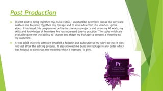Post Production
 To edit and to bring together my music video, I used Adobe premiere pro as the software
enabled me to piece together my footage and to also add effects to smarten up the
video. I had used this programme before for previous projects and since my AS work, my
skills and knowledge of Premiere Pro has increased due to practice. The tools which are
available gave me the ability to change and shape my footage to present a meaning to
my audience.
 It was good that this software enabled a failsafe and auto save so my work so that it was
not lost after the editing process. It also allowed me build my footage in any order which
was helpful to construct the meaning which I intended to give.
 