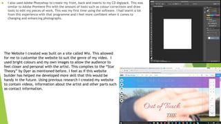  I also used Adobe Photoshop to create my front, back and inserts to my CD digipack. This was
similar to Adobe Premiere Pro with the amount of tools such as colour corrections and draw
tools to edit my pieces of work. This was my first time using the software. I had learnt a lot
from this experience with that programme and I feel more confident when it comes to
changing and enhancing photographs.
The Website I created was built on a site called Wix. This allowed
for me to customise the website to suit the genre of my video. I
used bright colours and my own images to allow the audience to
feel closer and personal with the artist. This complies to the “Star
Theory” by Dyer as mentioned before. I feel as if this website
builder has helped me developed more skill that this would be
handy in the future. Using previous research I created my website
to contain videos, information about the artist and other parts such
as contact information.
 