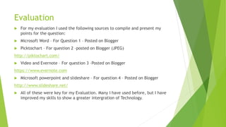 Evaluation
 For my evaluation I used the following sources to compile and present my
points for the question:
 Microsoft Word – For Question 1 – Posted on Blogger
 Picktochart – For question 2 –posted on Blogger (JPEG)
http://piktochart.com/
 Video and Evernote – For question 3 –Posted on Blogger
https://www.evernote.com
 Microsoft powerpoint and slideshare – For question 4 – Posted on Blogger
http://www.slideshare.net/
 All of these were key for my Evaluation. Many I have used before, but I have
improved my skills to show a greater intergration of Technology.
 