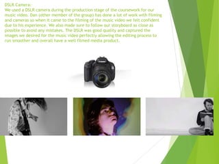 DSLR Camera:
We used a DSLR camera during the production stage of the coursework for our
music video. Dan (other member of the group) has done a lot of work with filming
and cameras so when it came to the filming of the music video we felt confident
due to his experience. We also made sure to follow our storyboard as close as
possible to avoid any mistakes. The DSLR was good quality and captured the
images we desired for the music video perfectly allowing the editing process to
run smoother and overall have a well filmed media product.
 