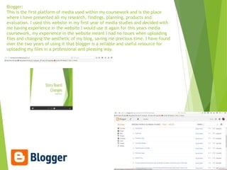 Blogger:
This is the first platform of media used within my coursework and is the place
where I have presented all my research, findings, planning, products and
evaluation. I used this website in my first year of media studies and decided with
me having experience in the website I would use it again for this years media
coursework, my experience in the website meant I had no issues when uploading
files and changing the aesthetic of my blog, saving me precious time. I have found
over the two years of using it that blogger is a reliable and useful resource for
uploading my files in a professional and pleasing way.
 