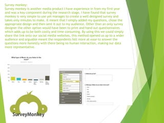 Survey monkey:
Survey monkey is another media product I have experience in from my first year
and was a key component during the research stage. I have found that survey
monkey is very simple to use yet manages to create a well designed survey and
takes only minutes to make. It meant that I simply added my questions, chose the
appropriate design and then sent it out to my audience. Other than an only survey
designer the other option would have been to print and hand out questionnaires
which adds up to be both costly and time consuming. By using this we could simply
share the link onto our social media websites, this method opened us up to a wider
audience and arguable meant the respondents felt more at ease to answer the
questions more honestly with there being no human interaction, making our data
more representative.
 