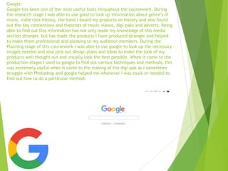 Google:
Google has been one of the most useful tools throughout the coursework. During
the research stage I was able to use good to look up information about genre’s of
music, indie rock history, the band I based my products on history and also found
out the key conventions and theorists of music videos, digi-paks and adverts. Being
able to find out this information has not only made my knowledge of this media
section stronger, but has made the products I have produced stronger and helped
to make them professional and pleasing to my audience members. During the
Planning stage of this coursework I was able to use google to look up the necessary
images needed and also pick out design plans and ideas to make the look of my
products well thought out and visually look the best possible. When it came to the
production stages I used to google to find out various techniques and methods, this
was extremely useful when it came to the making of the digi-pak as I sometimes
struggle with Photoshop and google helped me whenever I was stuck or needed to
find out how to do a particular method.
 