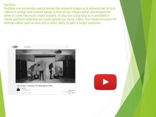YouTube:
YouTube was extremely useful during the research stages as it allowed me to find
videos of similar and related bands to that of our chosen artist and helped me
when it came the music video analysis. It also was a big help as it provided a
media platform whereby we could upload our music video, this media is known for
sharing videos such as ours and is more likely to gain a larger audience.
 