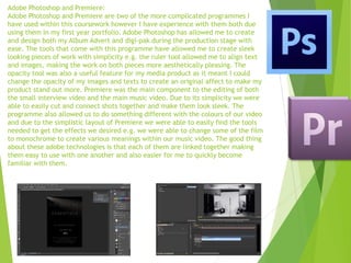 Adobe Photoshop and Premiere:
Adobe Photoshop and Premiere are two of the more complicated programmes I
have used within this coursework however I have experience with them both due
using them in my first year portfolio. Adobe Photoshop has allowed me to create
and design both my Album Advert and digi-pak during the production stage with
ease. The tools that come with this programme have allowed me to create sleek
looking pieces of work with simplicity e.g. the ruler tool allowed me to align text
and images, making the work on both pieces more aesthetically pleasing. The
opacity tool was also a useful feature for my media product as it meant I could
change the opacity of my images and texts to create an original affect to make my
product stand out more. Premiere was the main component to the editing of both
the small interview video and the main music video. Due to its simplicity we were
able to easily cut and connect shots together and make them look sleek. The
programme also allowed us to do something different with the colours of our video
and due to the simplistic layout of Premiere we were able to easily find the tools
needed to get the effects we desired e.g. we were able to change some of the film
to monochrome to create various meanings within our music video. The good thing
about these adobe technologies is that each of them are linked together making
them easy to use with one another and also easier for me to quickly become
familiar with them.
 