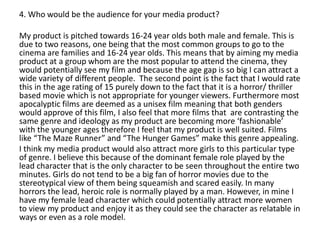 4. Who would be the audience for your media product?
My product is pitched towards 16-24 year olds both male and female. This is
due to two reasons, one being that the most common groups to go to the
cinema are families and 16-24 year olds. This means that by aiming my media
product at a group whom are the most popular to attend the cinema, they
would potentially see my film and because the age gap is so big I can attract a
wide variety of different people. The second point is the fact that I would rate
this in the age rating of 15 purely down to the fact that it is a horror/ thriller
based movie which is not appropriate for younger viewers. Furthermore most
apocalyptic films are deemed as a unisex film meaning that both genders
would approve of this film, I also feel that more films that are contrasting the
same genre and ideology as my product are becoming more ‘fashionable’
with the younger ages therefore I feel that my product is well suited. Films
like “The Maze Runner” and “The Hunger Games” make this genre appealing.
I think my media product would also attract more girls to this particular type
of genre. I believe this because of the dominant female role played by the
lead character that is the only character to be seen throughout the entire two
minutes. Girls do not tend to be a big fan of horror movies due to the
stereotypical view of them being squeamish and scared easily. In many
horrors the lead, heroic role is normally played by a man. However, in mine I
have my female lead character which could potentially attract more women
to view my product and enjoy it as they could see the character as relatable in
ways or even as a role model.
 