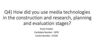 Q4) How did you use media technologies
in the construction and research, planning
and evaluation stages?
Grace Fowkes
Candidate Number : 1076
Centre Number : 27258
 