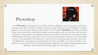 Photoshop
I used Photoshop to edit images for my website and for the digipack. It was the program I used for the
most part of the photo editing as it helped me to put the images together to form the digipack. I used the
program to most crop down images for the website as I used a website, PicMonkey, for editing my photos
to give it the overlay effect, overlaying the images over one another as well as to put filters over the top of
the photos. These programs were helpful in trying to get the effect that I desired for my products though
with PicMonkey there were some issues. The issue was mostly with internet connection as without internet
access, it wasn’t possible to edit the pictures on the site, on the other hand, there were also some issues
with Photoshop – the program was generally quite slow and it was fiddly to use a lot of the time. It was
difficult to try and get what I wanted with this program compared to the website. Both programs had ups
and downs when using them but I did manage to work with these issues.
 