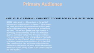 Here is the primary audience conducted in our research..
BC1C2 males aged 14 - 45 who thrive in the world of
unknown and experimentation in science. Typical viewers
are young adults that enjoy the sciences of comic books
and action packed gaming with minds that expand from
the norm. They are avid gamers with high interests in
technology and exceptionally literate in sci-fi literature
(such as comics) as well as other films and franchises.
They are exceptionally smart when producing theories to
challenge the ways of society as well as technology and
other ideas. Appearances are not important to them but
their love of the unknown and research highlights their
intellect and their passion for action and the exploration of
issues that expand society as well as the universe beyond
our solar system." 
Primary Audience
 
