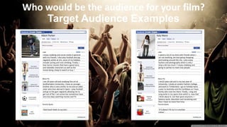Target Audience Examples
I enjoy clubbing and social media in general
with my friends. I also play football and jog
regularly whilst at Uni, some of my hobbies
include cycling and rock climbing. Finally, I
love horror movies that have a good story
and relatable characters as well as the
movie being cheap to watch or buy !
I am 20 years old and studying fine art at
Southampton University, I have on younger
brother who is very similar to me and an older
sister who lives abroad in Spain. I play football
and go to the gym regularly allowing me to
get out of flat. I am active but sometimes have
very lazy days watching movies and TV.
‘Hard work leads to success’.
Tess Davis
6 Mutual Friends
Charlotte Kent
29 Mutual Friends
James Ford
15 Mutual Friends
Lads Football
15 Members
1698
Requests
I spend a lot of my time with friends when I
am not working, we love going shopping
and looking around the city. I also enjoy
fashion and photography which is why I
shop a bit too much ! I enjoy clubbing and
going to parties to meet new people.
I am22 years old and in my last year of
University, I study at London Fashion College
and work in Timberland. I go on holiday twice
a year to Australia and the Caribbean as I have
family who now live there. Finally, i sing and
song write in my spare time which is, now that
i think about it, not that spare anymore. I
balance work, education and socializing and
then I have no more free time.
‘If it doesn't fit try it in another
colour’.
Tess Davis
14 Mutual Friends
Adam Parker
37 Mutual Friends
3027
Requests
Daniel Cavv
32 Mutual Friends
Shopping
Squad
8 Members
Adam Parker Katy Niece
Who would be the audience for your film?
 