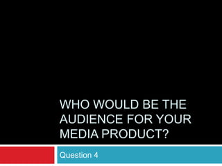 WHO WOULD BE THE
AUDIENCE FOR YOUR
MEDIA PRODUCT?
Question 4
 