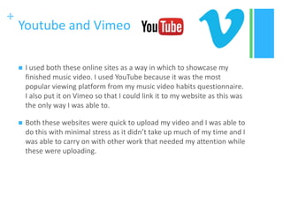 +
Youtube and Vimeo
 I used both these online sites as a way in which to showcase my
finished music video. I used YouTube because it was the most
popular viewing platform from my music video habits questionnaire.
I also put it on Vimeo so that I could link it to my website as this was
the only way I was able to.
 Both these websites were quick to upload my video and I was able to
do this with minimal stress as it didn’t take up much of my time and I
was able to carry on with other work that needed my attention while
these were uploading.
 
