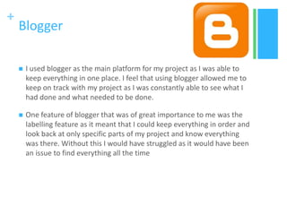 +
Blogger
 I used blogger as the main platform for my project as I was able to
keep everything in one place. I feel that using blogger allowed me to
keep on track with my project as I was constantly able to see what I
had done and what needed to be done.
 One feature of blogger that was of great importance to me was the
labelling feature as it meant that I could keep everything in order and
look back at only specific parts of my project and know everything
was there. Without this I would have struggled as it would have been
an issue to find everything all the time
 