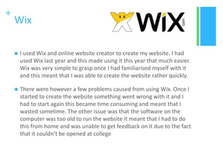 +
Wix
 I used Wix and online website creator to create my website. I had
used Wix last year and this made using it this year that much easier.
Wix was very simple to grasp once I had familiarised myself with it
and this meant that I was able to create the website rather quickly.
 There were however a few problems caused from using Wix. Once I
started to create the website something went wrong with it and I
had to start again this became time consuming and meant that I
wasted sometime. The other issue was that the software on the
computer was too old to run the website it meant that I had to do
this from home and was unable to get feedback on it due to the fact
that it couldn’t be opened at college
 