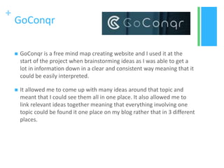 +
GoConqr
 GoConqr is a free mind map creating website and I used it at the
start of the project when brainstorming ideas as I was able to get a
lot in information down in a clear and consistent way meaning that it
could be easily interpreted.
 It allowed me to come up with many ideas around that topic and
meant that I could see them all in one place. It also allowed me to
link relevant ideas together meaning that everything involving one
topic could be found it one place on my blog rather that in 3 different
places.
 
