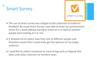 +
Smart Survey
 The use of smart survey was integral to the collection of audience
feedback. By using Smart Survey I was able to leave my questionnaire
active for a week without having to check on it or look at whether
people were looking at it or not.
 It allowed me to collect data from lots of different people and
therefore meant that I could really get the opinions of my target
audience.
 I used this to collect responses to many things such as Digipak title
ideas and colour schemes for ancillary tasks.
 