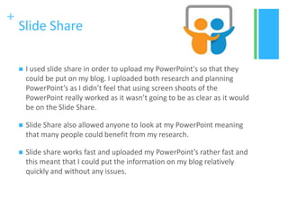+
Slide Share
 I used slide share in order to upload my PowerPoint's so that they
could be put on my blog. I uploaded both research and planning
PowerPoint’s as I didn’t feel that using screen shoots of the
PowerPoint really worked as it wasn’t going to be as clear as it would
be on the Slide Share.
 Slide Share also allowed anyone to look at my PowerPoint meaning
that many people could benefit from my research.
 Slide share works fast and uploaded my PowerPoint’s rather fast and
this meant that I could put the information on my blog relatively
quickly and without any issues.
 