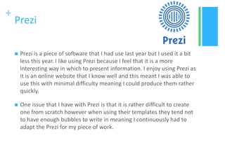 +
Prezi
 Prezi is a piece of software that I had use last year but I used it a bit
less this year. I like using Prezi because I feel that it is a more
interesting way in which to present information. I enjoy using Prezi as
it is an online website that I know well and this meant I was able to
use this with minimal difficulty meaning I could produce them rather
quickly.
 One issue that I have with Prezi is that it is rather difficult to create
one from scratch however when using their templates they tend not
to have enough bubbles to write in meaning I continuously had to
adapt the Prezi for my piece of work.
 