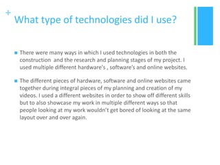 +
What type of technologies did I use?
 There were many ways in which I used technologies in both the
construction and the research and planning stages of my project. I
used multiple different hardware's , software’s and online websites.
 The different pieces of hardware, software and online websites came
together during integral pieces of my planning and creation of my
videos. I used a different websites in order to show off different skills
but to also showcase my work in multiple different ways so that
people looking at my work wouldn’t get bored of looking at the same
layout over and over again.
 